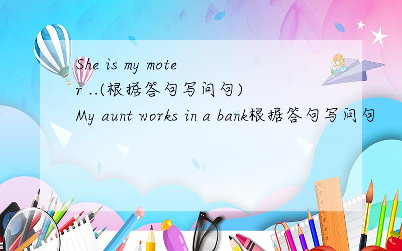 She is my moter ..(根据答句写问句) My aunt works in a bank根据答句写问句