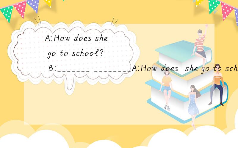 A:How does she go to school? B:_______ ________A:How does  she go to school?B:_______ ________ to school no _____. 怎么填
