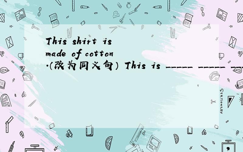 This shirt is made of cotton.（改为同义句） This is _____ _____ _____ _____.