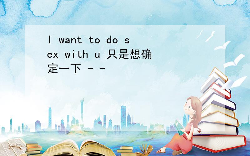 I want to do sex with u 只是想确定一下 - -