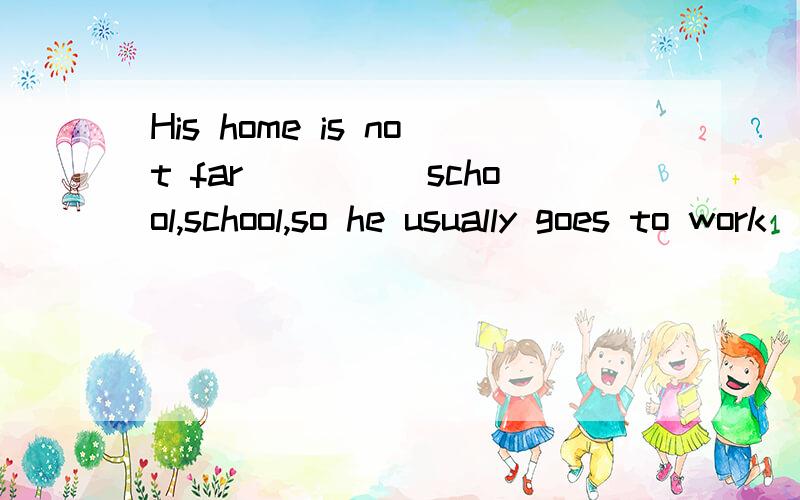 His home is not far_____school,school,so he usually goes to work____foot.