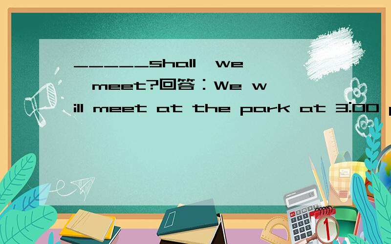 _____shall  we  meet?回答：We will meet at the park at 3:00 pm.A.Where and whenB.When and where