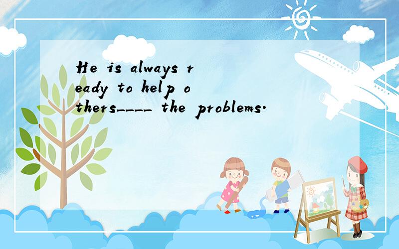 He is always ready to help others____ the problems.