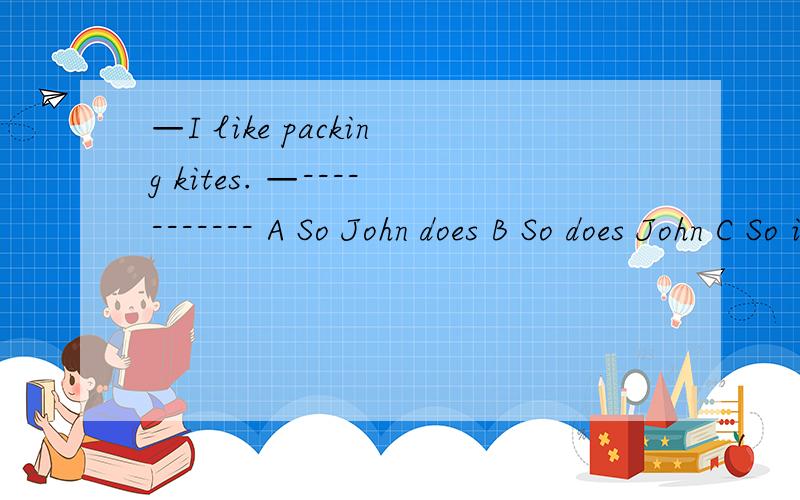 —I like packing kites. —----------- A So John does B So does John C So is John D John does do请高手回答,说明理由,有高分.