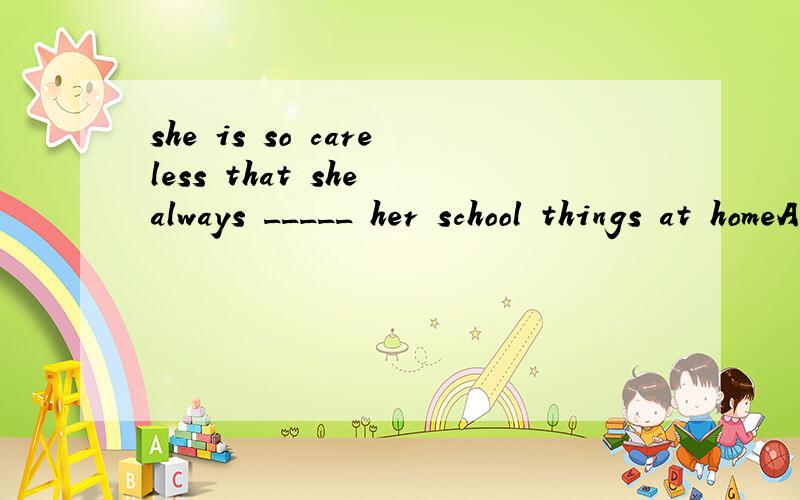 she is so careless that she always _____ her school things at homeA forgot B forgets C leaves D left