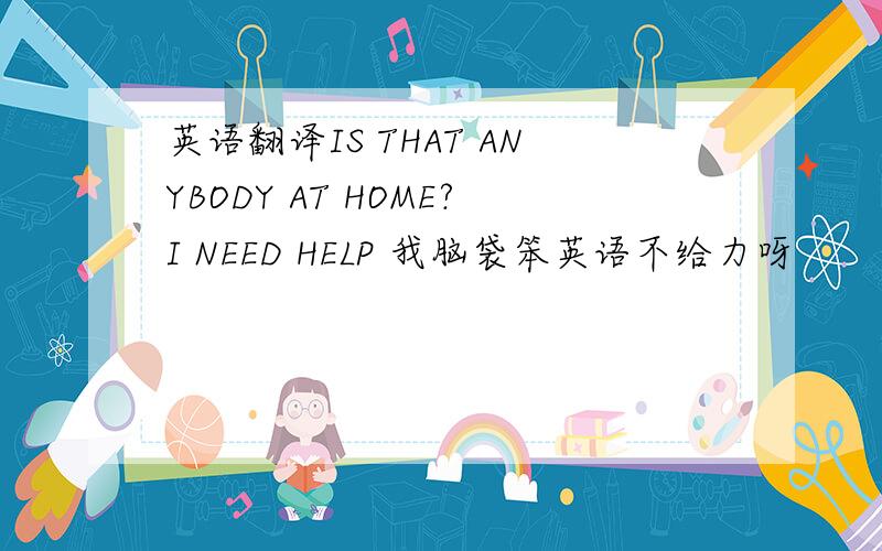 英语翻译IS THAT ANYBODY AT HOME?I NEED HELP 我脑袋笨英语不给力呀