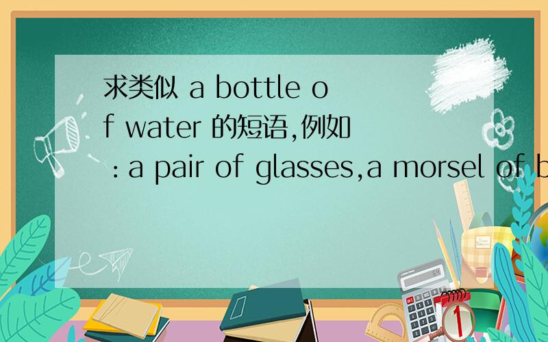 求类似 a bottle of water 的短语,例如：a pair of glasses,a morsel of bread,a pinch of salt,a slice of cheese等