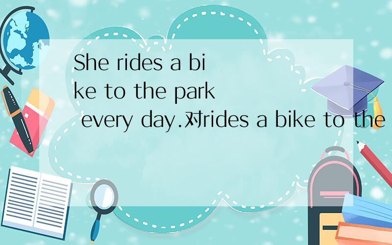 She rides a bike to the park every day.对rides a bike to the park提问