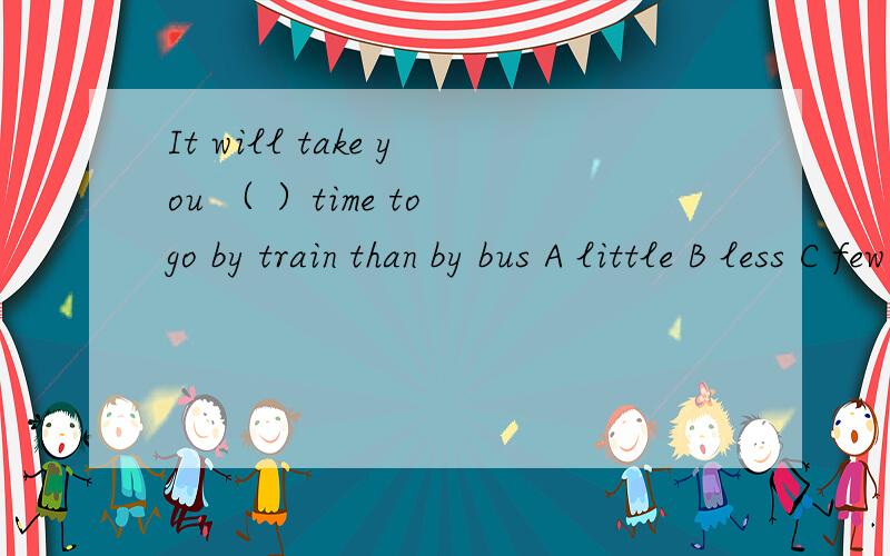 It will take you （ ）time to go by train than by bus A little B less C few D fewer
