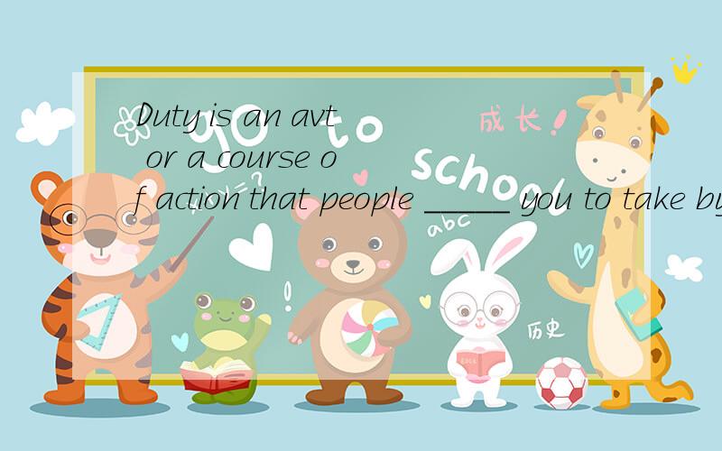 Duty is an avt or a course of action that people _____ you to take by social customs ,law or religi