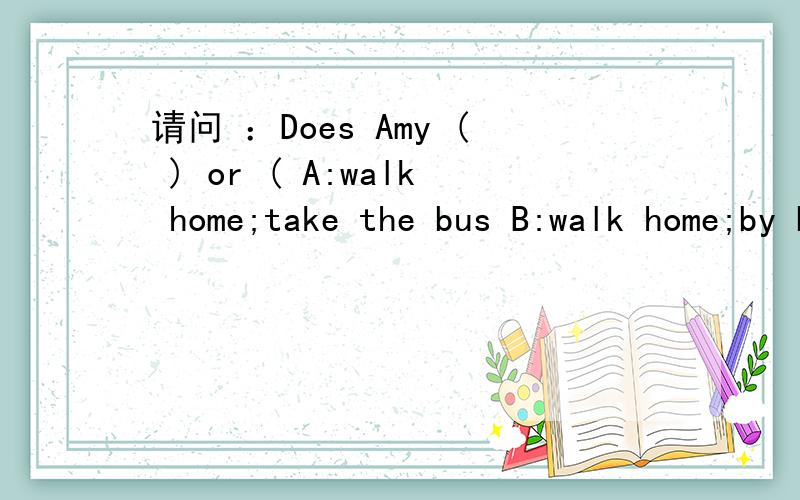 请问 ：Does Amy ( ) or ( A:walk home;take the bus B:walk home;by bus 选哪一个?
