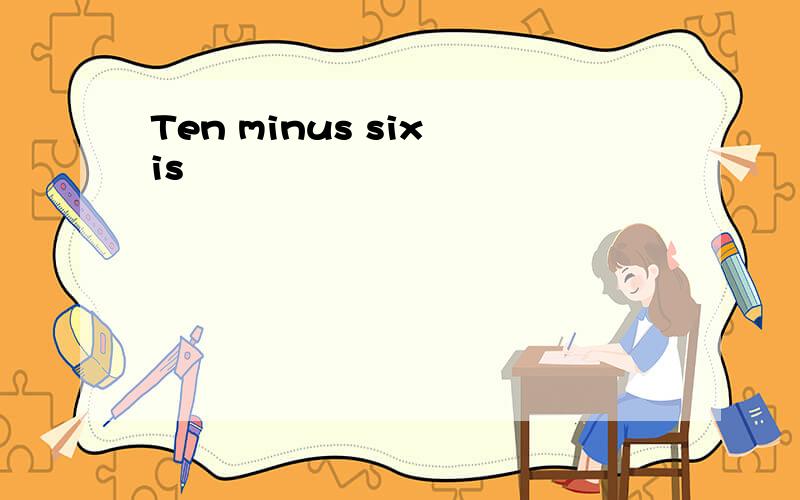 Ten minus six is