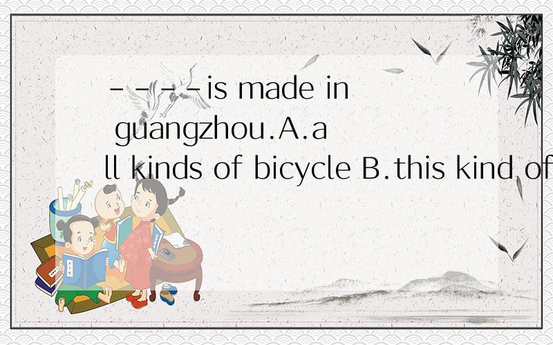 ----is made in guangzhou.A.all kinds of bicycle B.this kind of bicycle C.all kinds of bicycles D.bicycles of this kind