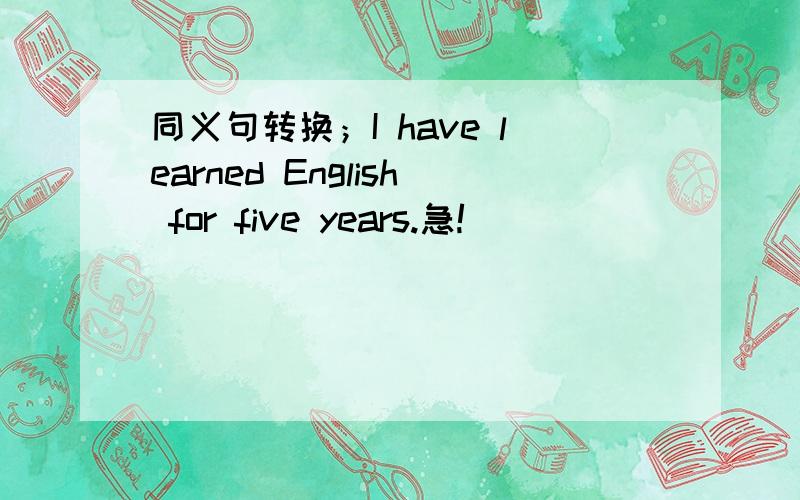 同义句转换；I have learned English for five years.急!