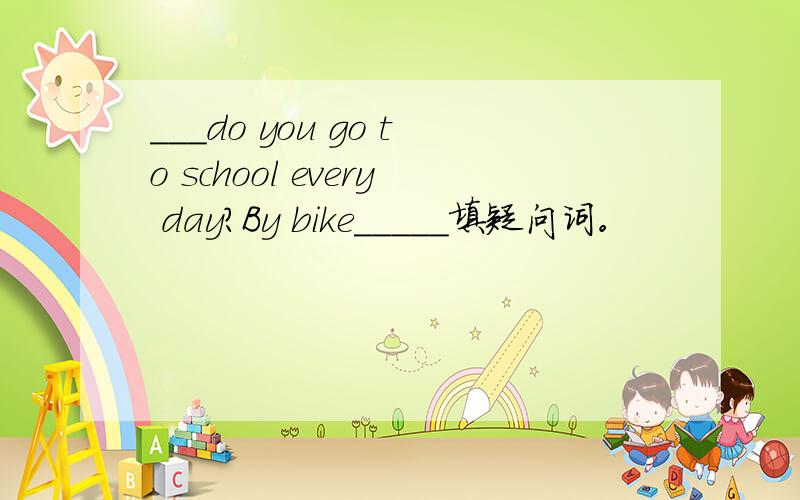 ___do you go to school every day?By bike_____填疑问词。
