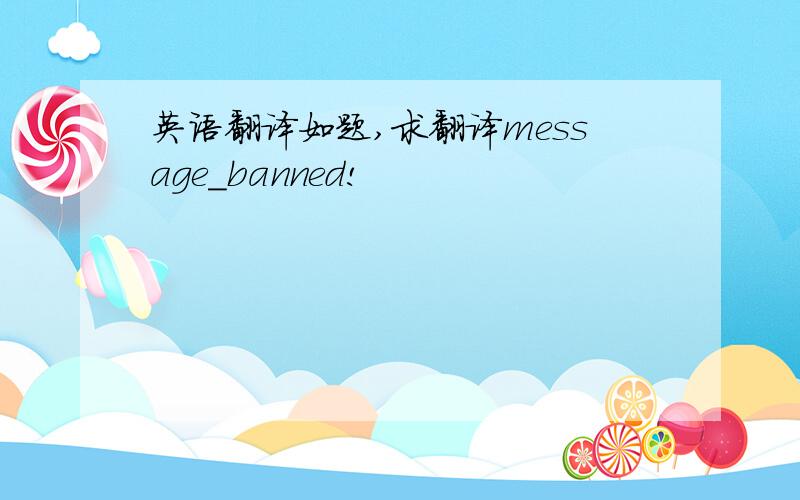英语翻译如题,求翻译message_banned!