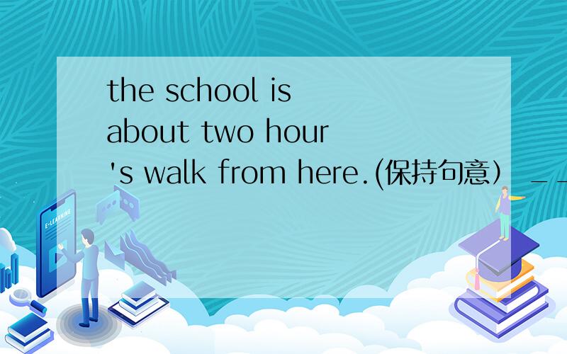 the school is about two hour's walk from here.(保持句意） _____ ______you two hours to get to theschool on foot