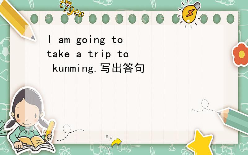 I am going to take a trip to kunming.写出答句