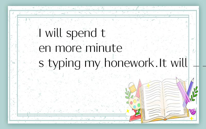 I will spend ten more minutes typing my honework.It will _____ _____ ten more minutes to_____ myhomework.(保持句意不变）