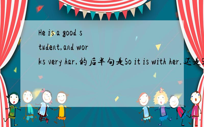 He is a good student,and works very har,的后半句是So it is with her.还是So does her.为什么?