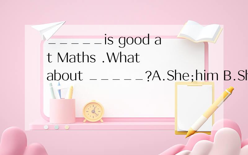 _____is good at Maths .What about _____?A.She;him B.She;he C.Her;him D.He;she横线上应该选哪一个?最好附上原因.