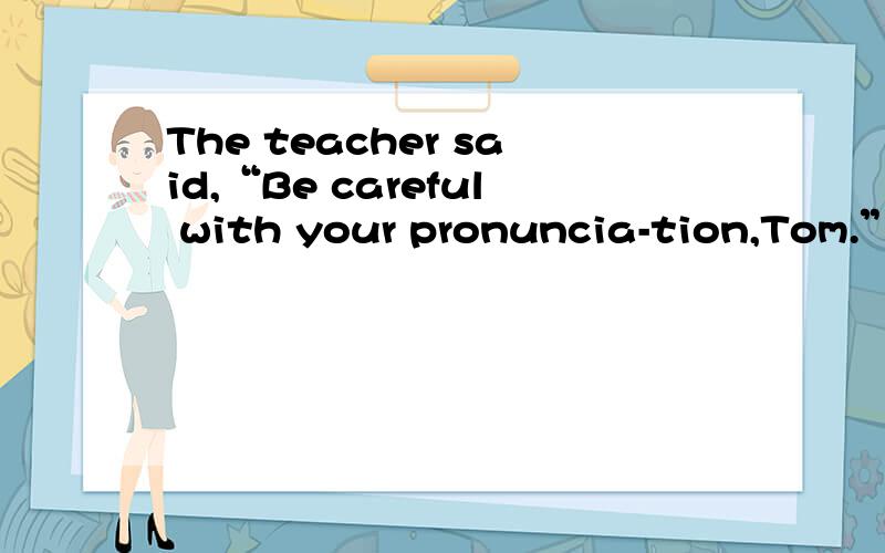The teacher said,“Be careful with your pronuncia-tion,Tom.”怎么读