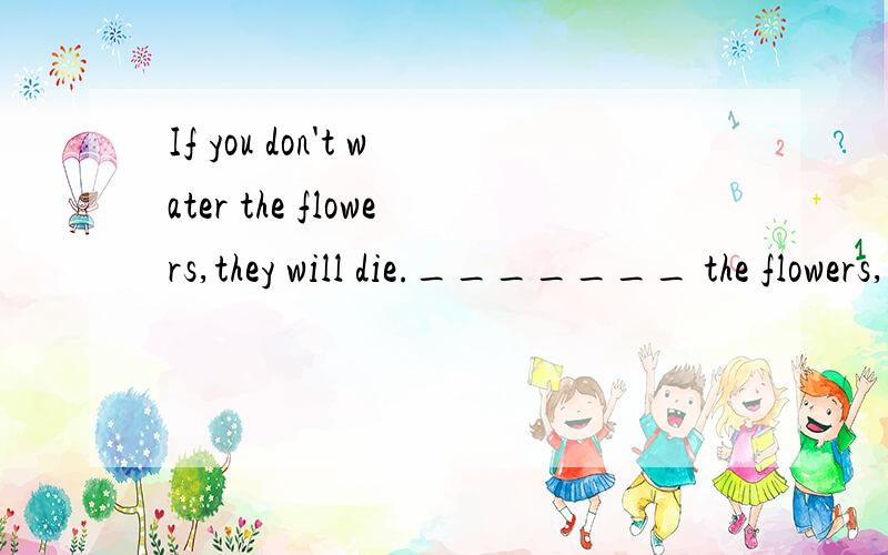 If you don't water the flowers,they will die._______ the flowers,________ they will die.同义句