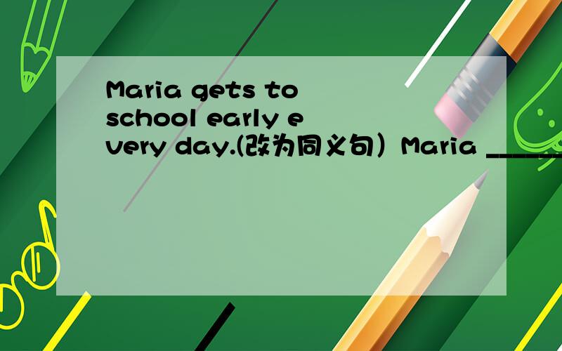 Maria gets to school early every day.(改为同义句）Maria ______ early ______ school every day.