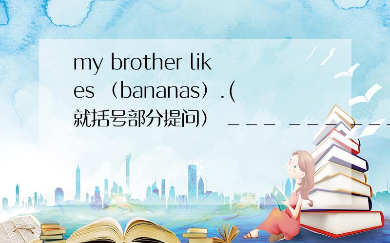 my brother likes （bananas）.(就括号部分提问） ___ ___ ____your brother _____.