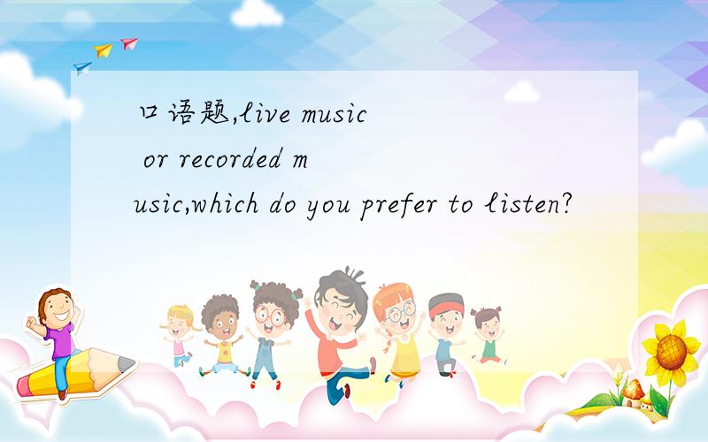 口语题,live music or recorded music,which do you prefer to listen?