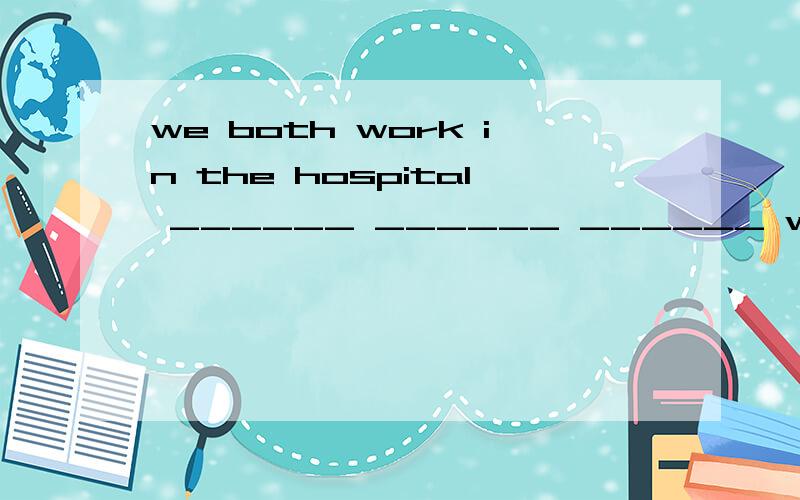 we both work in the hospital ______ ______ ______ work in the hospital