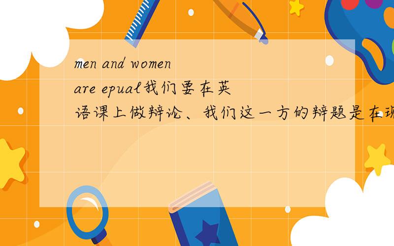 men and women are epual我们要在英语课上做辩论、我们这一方的辩题是在现代社会中男女是平等的、麻烦提供一些 在现代社会中男女平等 的例子、最好是英文的、十分感谢!