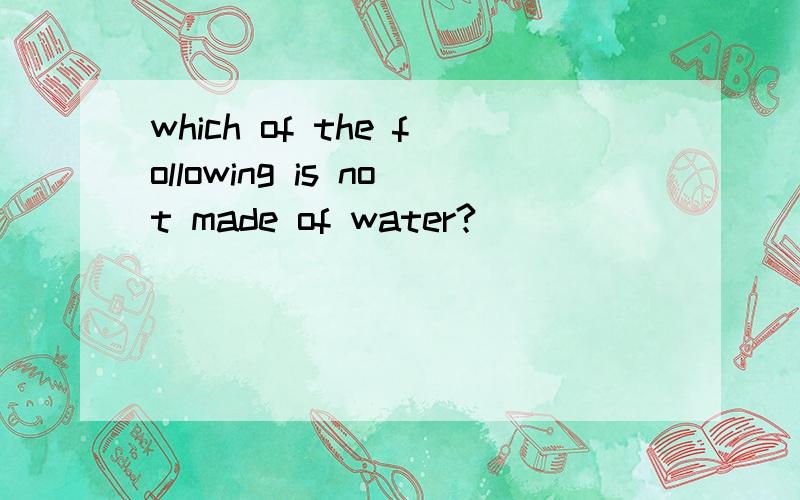 which of the following is not made of water?