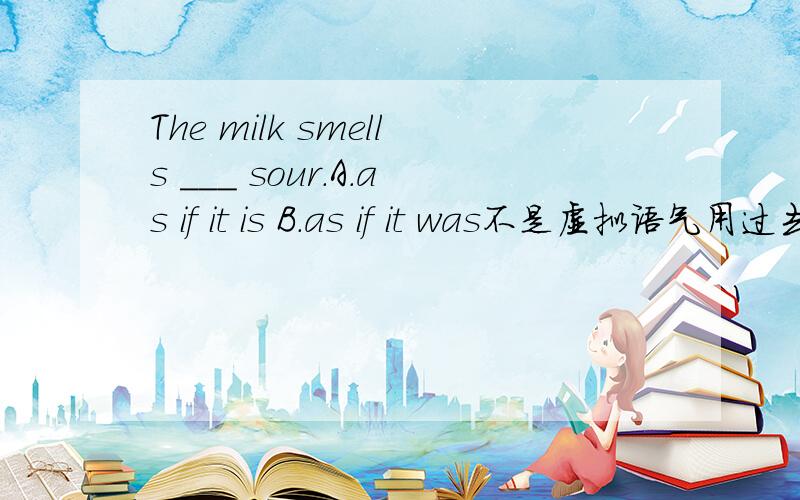 The milk smells ___ sour.A.as if it is B.as if it was不是虚拟语气用过去式吗,尤其是as if后都要接过去式表虚拟语气的啊