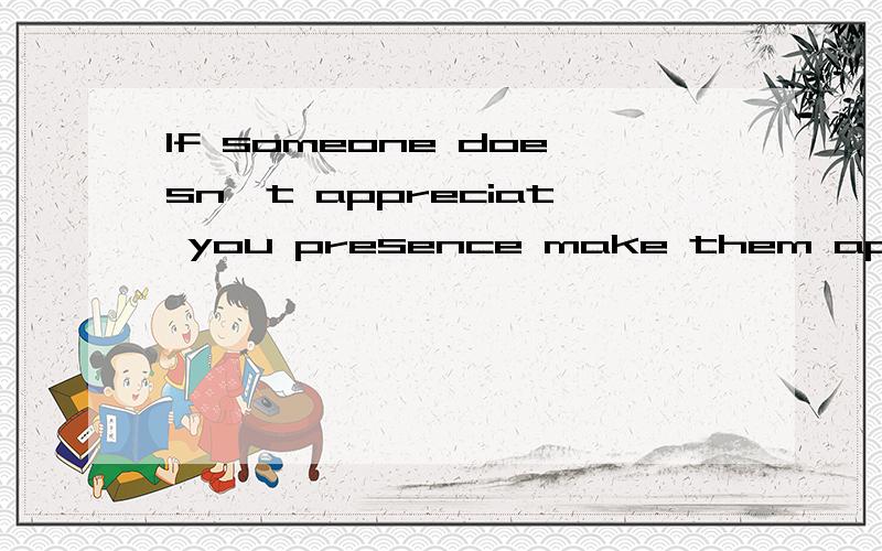 If someone doesn't appreciat you presence make them appreciate your absence.