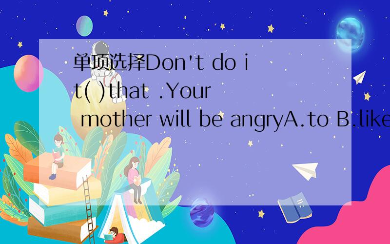 单项选择Don't do it( )that .Your mother will be angryA.to B.like C.with D.for各位前辈能给下翻译吗？