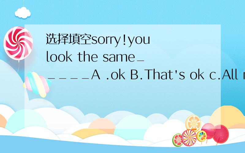 选择填空sorry!you look the same_____A .ok B.That's ok c.All right D.That's right