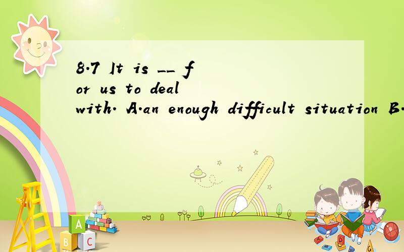 8.7 It is __ for us to deal with. A.an enough difficult situation B.such a difficult situationIt    is __    for     us      to     deal      with. A.an    enough    difficult     situation B.such     a     difficult    situation C.too      difficult