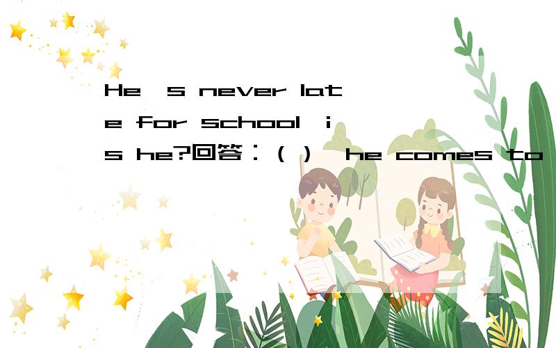 He's never late for school,is he?回答：（）,he comes to school early.A,isn't,yes.B,is,NO,never C.hasn't ,No,he has D.has,Yes,he hasn't.答案是选B,他不是早来吗?早来不得Yes,he