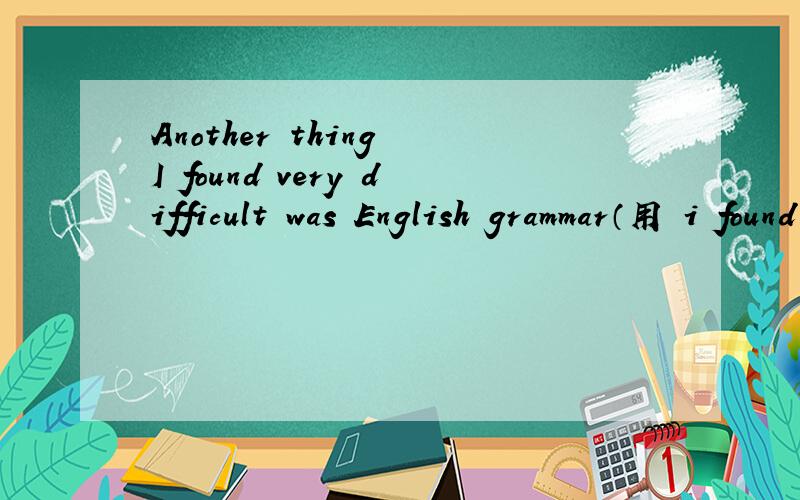 Another thing I found very difficult was English grammar（用 i found 开头的同义句）
