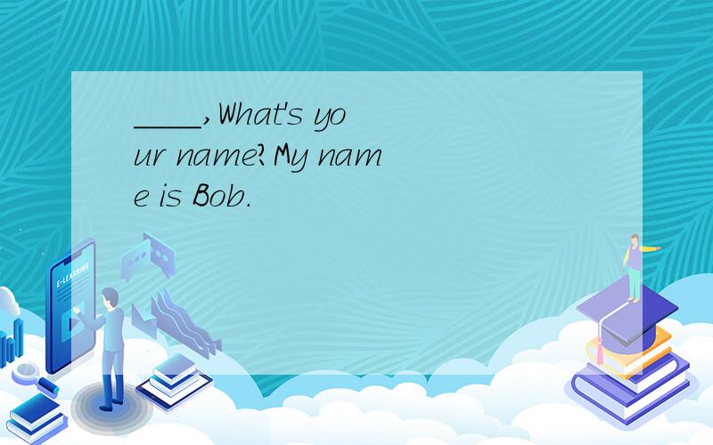 ____,What's your name?My name is Bob.