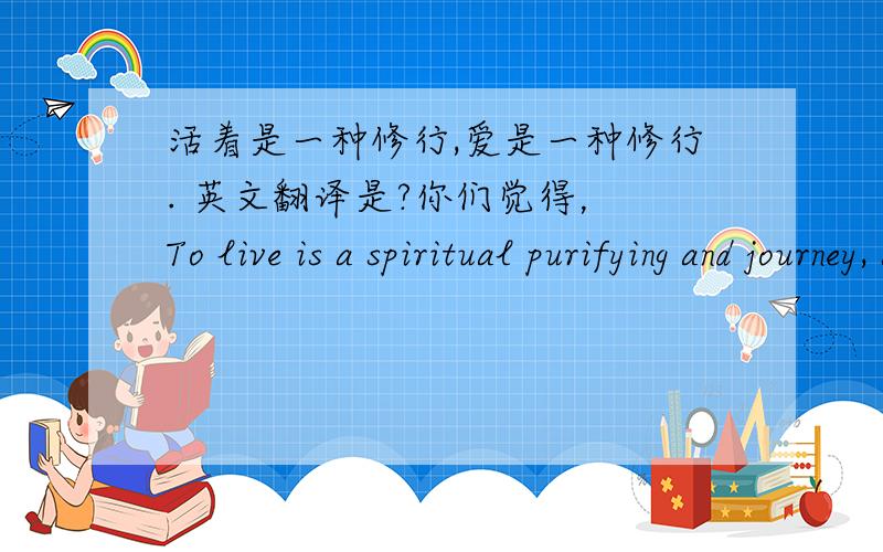 活着是一种修行,爱是一种修行. 英文翻译是?你们觉得， To live is a spiritual purifying and journey, as is to love. 这个翻译如何？