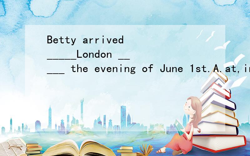 Betty arrived _____London _____ the evening of June 1st.A.at,in B.at,on C.in ,in D.in ,on麻烦讲解一下这几道选择题考的什么语法,选哪个,并说明一下理由,Betty arrived _____London _____ the evening of June 1st.A.at,in B.at,on C.