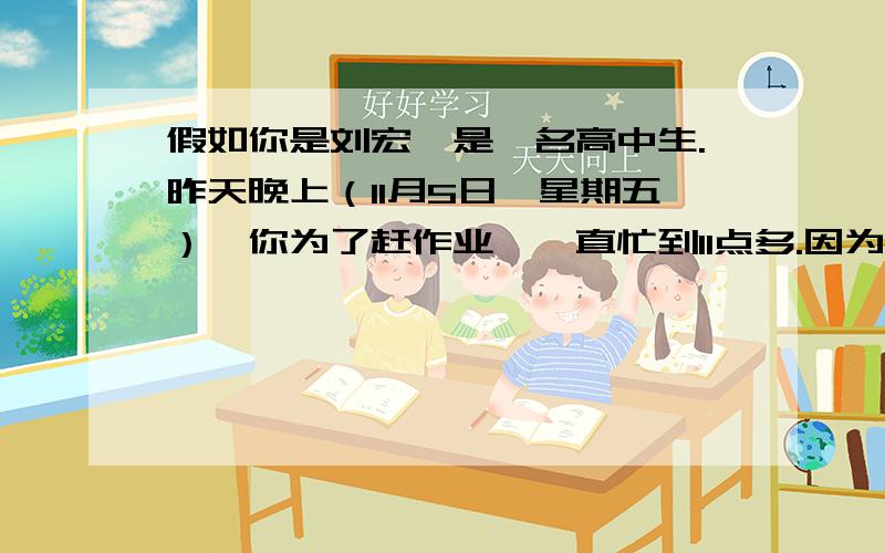假如你是刘宏,是一名高中生.昨天晚上（11月5日,星期五）,你为了赶作业,一直忙到11点多.因为太疲劳,再加上本来就有点感冒,写着作业就睡着了.等醒来时,已是凌晨1点多了.由于房子的窗子未