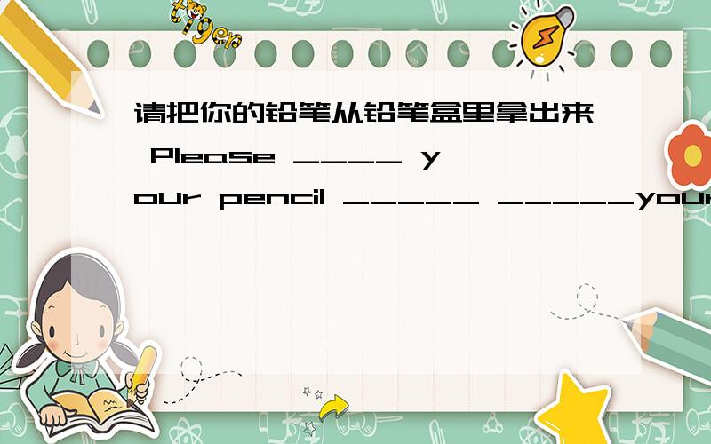 请把你的铅笔从铅笔盒里拿出来 Please ____ your pencil _____ _____your pencil -box