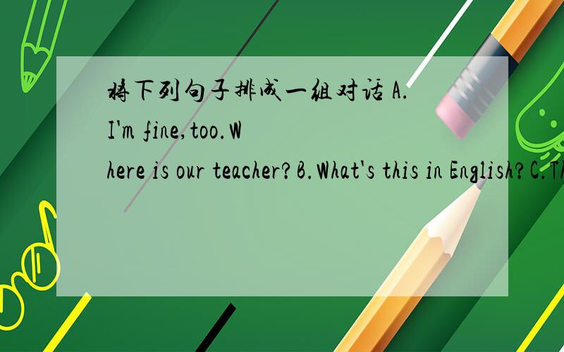 将下列句子排成一组对话 A.I'm fine,too.Where is our teacher?B.What's this in English?C.Thanks.D.It's a library.E.Hello!Li Ping.How are you today?F.You are welcome.G.She is in the classroom,I think.H.Hi!Mary.I'm fine,thanks.And you?