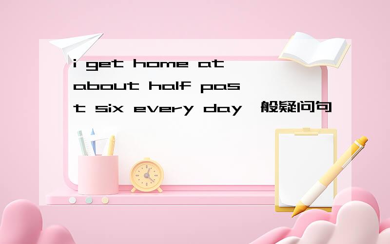 i get home at about half past six every day一般疑问句