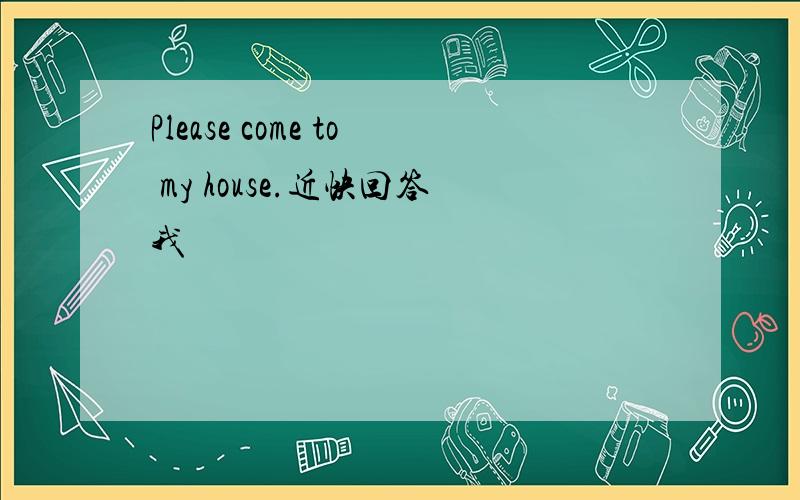 Please come to my house.近快回答我
