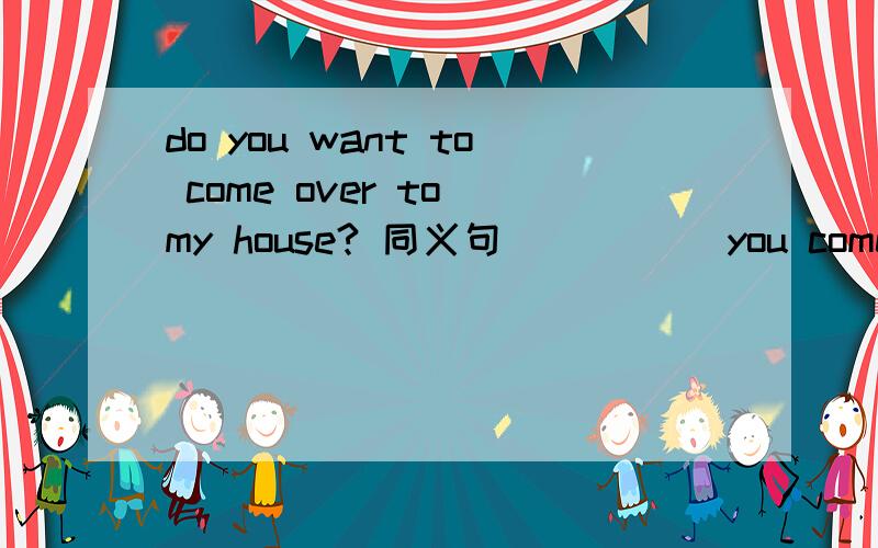 do you want to come over to my house? 同义句_____ you come over to my house?