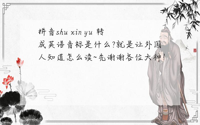 拼音shu xin yu 转成英语音标是什么?就是让外国人知道怎么读~先谢谢各位大神！